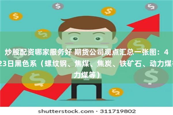 炒股配资哪家服务好 期货公司观点汇总一张图：4月23日黑色系（螺纹钢、焦煤、焦炭、铁矿石、动力煤等）