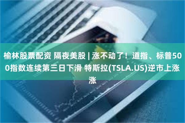 榆林股票配资 隔夜美股 | 涨不动了！道指、标普500指数连续第三日下滑 特斯拉(TSLA.US)逆市上涨