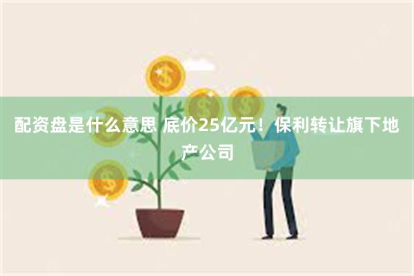 配资盘是什么意思 底价25亿元！保利转让旗下地产公司