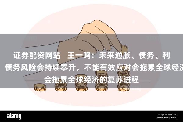 证券配资网站   王一鸣：未来通胀、债务、利率相互交织，债务风险会持续攀升，不能有效应对会拖累全球经济的复苏进程