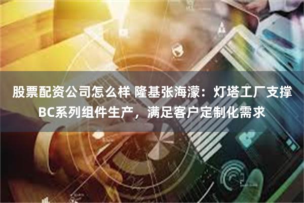 股票配资公司怎么样 隆基张海濛：灯塔工厂支撑BC系列组件生产，满足客户定制化需求