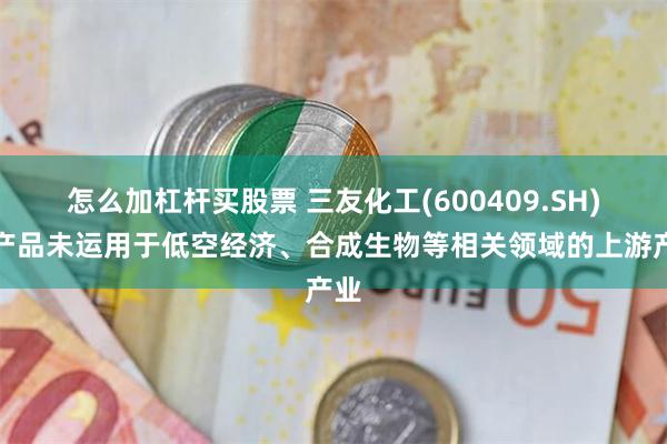 怎么加杠杆买股票 三友化工(600409.SH)：产品未运用于低空经济、合成生物等相关领域的上游产业