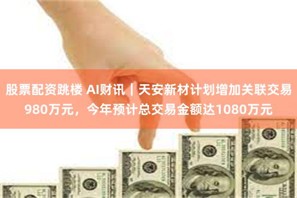 股票配资跳楼 AI财讯｜天安新材计划增加关联交易980万元，今年预计总交易金额达1080万元