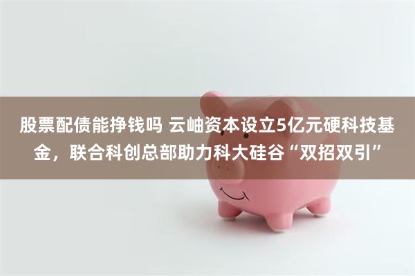 股票配债能挣钱吗 云岫资本设立5亿元硬科技基金，联合科创总部助力科大硅谷“双招双引”