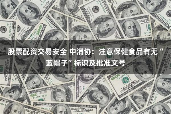 股票配资交易安全 中消协：注意保健食品有无“蓝帽子”标识及批准文号