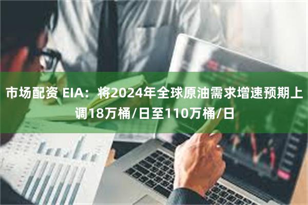 市场配资 EIA：将2024年全球原油需求增速预期上调18万桶/日至110万桶/日