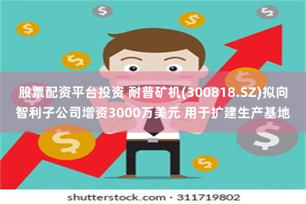 股票配资平台投资 耐普矿机(300818.SZ)拟向智利子公司增资3000万美元 用于扩建生产基地