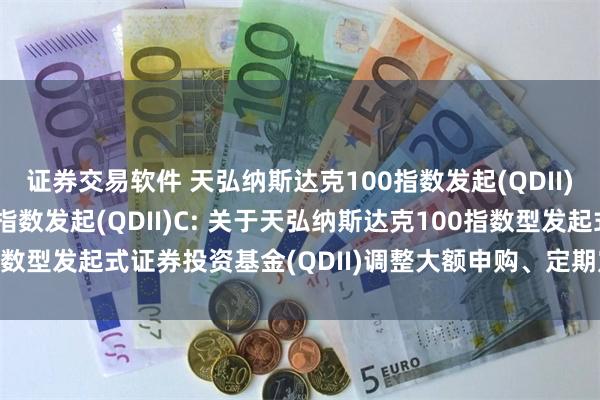 证券交易软件 天弘纳斯达克100指数发起(QDII)A,天弘纳斯达克100指数发起(QDII)C: 关于天弘纳斯达克100指数型发起式证券投资基金(QDII)调整大额申购、定期定额投资业务的公告