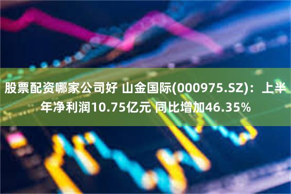 股票配资哪家公司好 山金国际(000975.SZ)：上半年净利润10.75亿元 同比增加46.35%