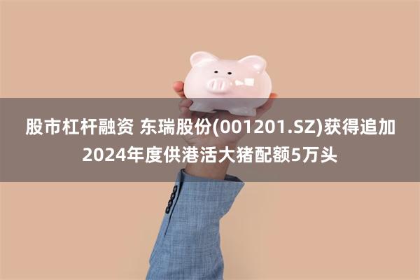 股市杠杆融资 东瑞股份(001201.SZ)获得追加2024年度供港活大猪配额5万头