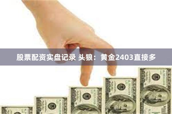 股票配资实盘记录 头狼：黄金2403直接多