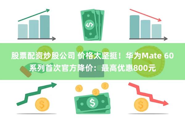 股票配资炒股公司 价格太坚挺！华为Mate 60系列首次官方降价：最高优惠800元