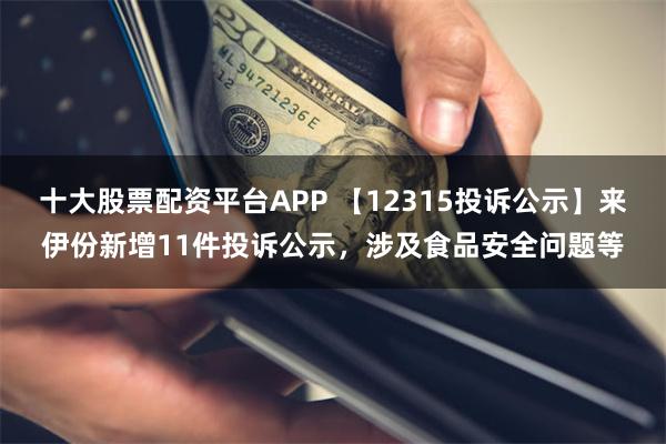 十大股票配资平台APP 【12315投诉公示】来伊份新增11件投诉公示，涉及食品安全问题等