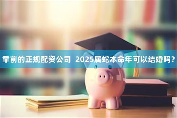 靠前的正规配资公司  2025属蛇本命年可以结婚吗？