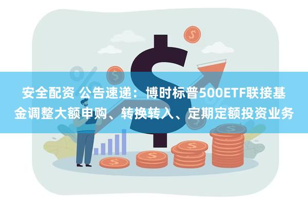 安全配资 公告速递：博时标普500ETF联接基金调整大额申购、转换转入、定期定额投资业务