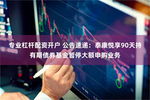 专业杠杆配资开户 公告速递：泰康悦享90天持有期债券基金暂停大额申购业务