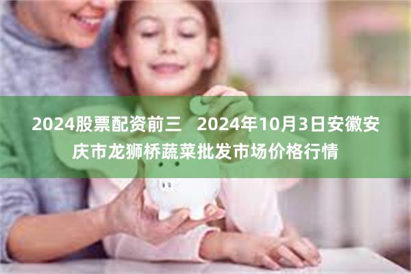 2024股票配资前三   2024年10月3日安徽安庆市龙狮桥蔬菜批发市场价格行情