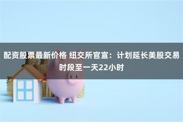 配资股票最新价格 纽交所官宣：计划延长美股交易时段至一天22小时