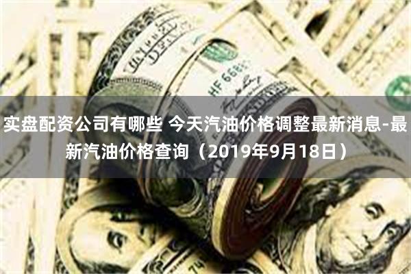 实盘配资公司有哪些 今天汽油价格调整最新消息-最新汽油价格查询（2019年9月18日）