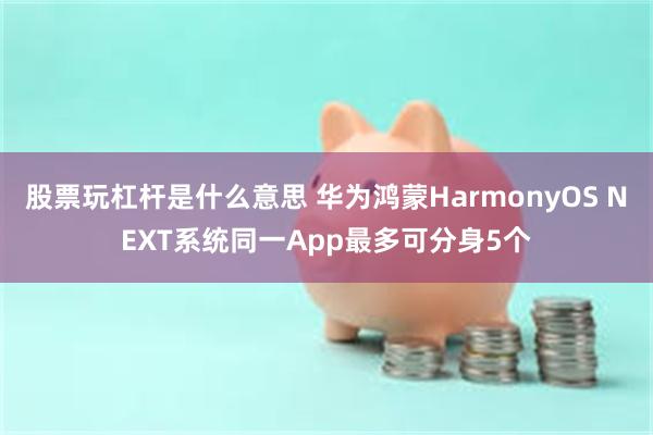 股票玩杠杆是什么意思 华为鸿蒙HarmonyOS NEXT系统同一App最多可分身5个