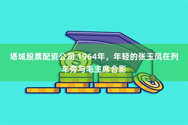 塔城股票配资公司 1964年，年轻的张玉凤在列车旁与毛主席合影