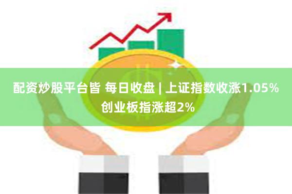 配资炒股平台皆 每日收盘 | 上证指数收涨1.05% 创业板指涨超2%