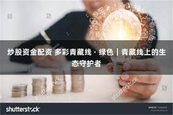 炒股资金配资 多彩青藏线 · 绿色｜青藏线上的生态守护者