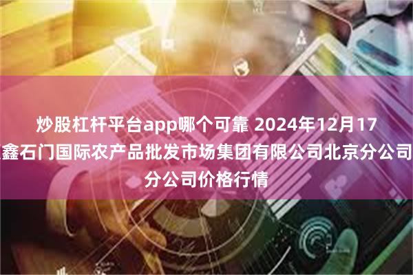 炒股杠杆平台app哪个可靠 2024年12月17日北京顺鑫石门国际农产品批发市场集团有限公司北京分公司价格行情