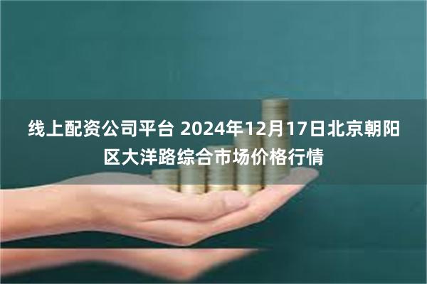 线上配资公司平台 2024年12月17日北京朝阳区大洋路综合市场价格行情