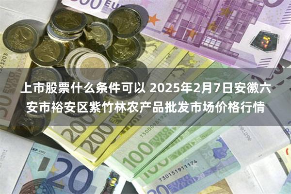 上市股票什么条件可以 2025年2月7日安徽六安市裕安区紫竹林农产品批发市场价格行情