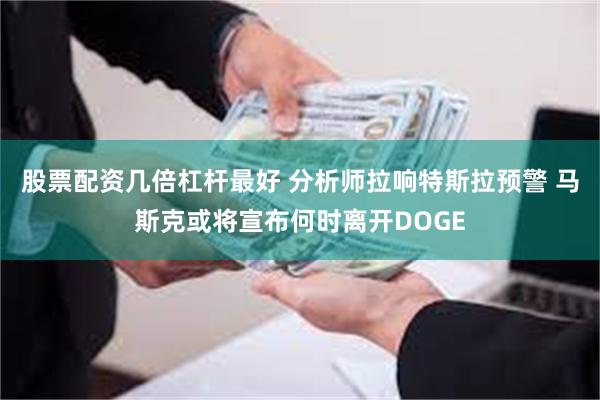 股票配资几倍杠杆最好 分析师拉响特斯拉预警 马斯克或将宣布何时离开DOGE