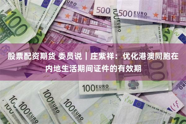 股票配资期货 委员说｜庄紫祥：优化港澳同胞在内地生活期间证件的有效期