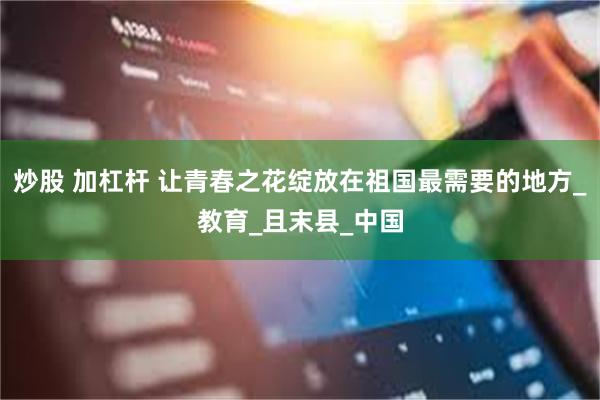 炒股 加杠杆 让青春之花绽放在祖国最需要的地方_教育_且末县_中国