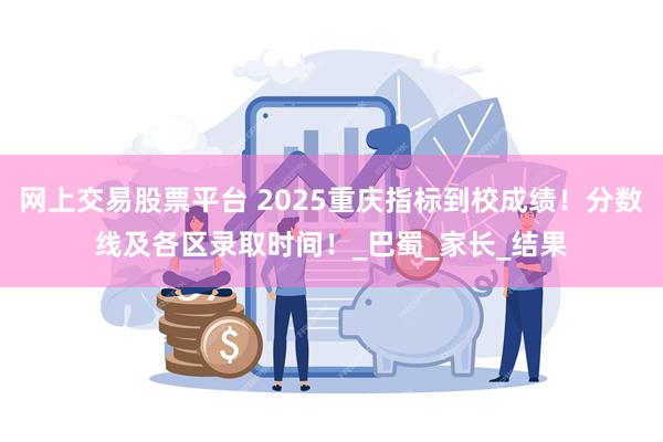 网上交易股票平台 2025重庆指标到校成绩！分数线及各区录取时间！_巴蜀_家长_结果