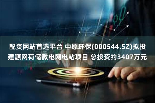 配资网站首选平台 中原环保(000544.SZ)拟投建源网荷储微电网电站项目 总投资约3407万元
