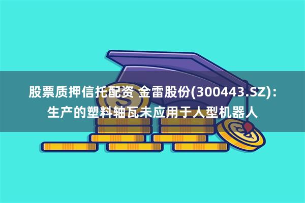 股票质押信托配资 金雷股份(300443.SZ)：生产的塑料轴瓦未应用于人型机器人